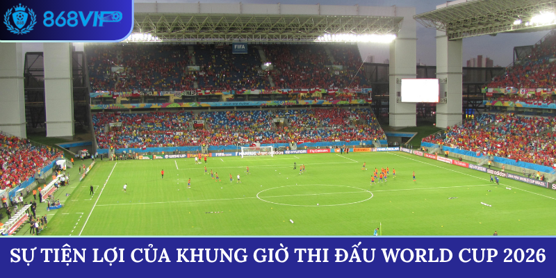 Sự tiện lợi của khung giờ thi đấu World Cup 2026