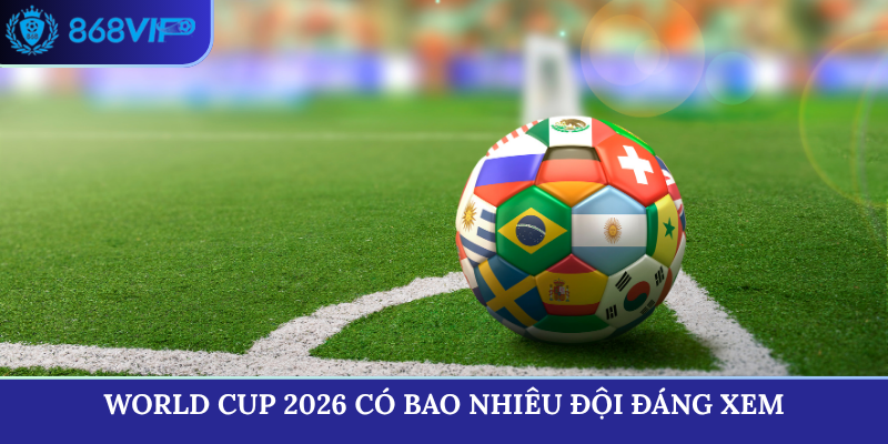 World Cup 2026 có bao nhiêu đội đáng xem nhất